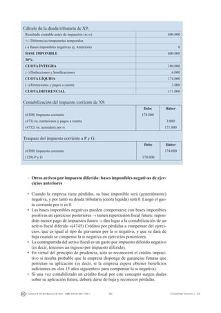 260I. Fuertes / B. Gill de Albornoz / M. Rohr - ISBN: 978-84-693-7378-1 Contabilidad financiera I - UJI
Cálculo de la deuda tributaria de X9:
Resultado contable antes de impuestos (rcai) 600.000
+/- Diferencias temporarias temporales
(-) Bases imponibles negativas ej. Anteriores 0
BASE IMPONIBLE 600.000
30%
CUOTA ÍNTEGRA 180.000
(–) Deducciones y bonificaciones 6.000
CUOTA LÍQUIDA 174.000
(–) Retenciones y pagos a cuenta 3.000
CUOTA DIFERENCIAL 171.000
Contabilización del impuesto corriente de X9:
Debe Haber
(6300) Impuesto corriente 174.000
(473) hp, retenciones y pagos a cuenta 3.000
(4752) hp, acreedora por is 171.000
Traspaso del impuesto corriente a P y G:
Debe Haber
(6300) Impuesto corriente 174.000
(129) P y G 174.000
–	 Otros activos por impuesto diferido: bases imponibles negativas de ejer-
cicios anteriores
•	Cuando la empresa tiene pérdidas, su base imponible será (generalmente)
negativa, y por tanto su deuda tributaria (cuota líquida) será 0. Luego el gas-
to corriente por is es 0.
•	Las bases imponibles negativas pueden compensarse con bases imponibles
positivas en ejercicios posteriores → tienen repercusión fiscal futura: supon-
drán menor pago de impuestos futuro → dan lugar a la contabilización de un
activo fiscal diferido «(4745) Créditos por pérdidas a compensar del ejerci-
cio», que es igual al tipo de gravamen por la bi negativa, y que se dará de
baja cuando se compense la bi negativa en ejercicios posteriores.
•	La contrapartida del activo fiscal es un gasto por impuesto diferido negativo
(es decir, tenemos un ingreso por impuesto diferido).
•	En virtud del principio de prudencia, solo se reconocerá el crédito imposi-
tivo si resulta probable que la empresa disponga de ganancias futuras que
permitan su aplicación (es decir, si la empresa espera obtener beneficios
suficientes en «los 15 años siguientes» para compensar la bi negativa).
•	Si una vez contabilizado un crédito fiscal por este concepto surgen dudas
sobre su aplicación futura, deberá darse de baja y reconocer pérdidas.
 