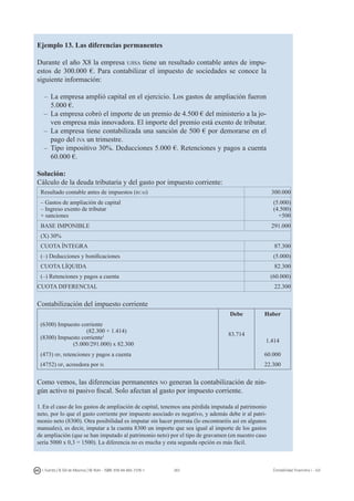 263I. Fuertes / B. Gill de Albornoz / M. Rohr - ISBN: 978-84-693-7378-1 Contabilidad financiera I - UJI
Ejemplo 13. Las diferencias permanentes
Durante el año X8 la empresa ujisa tiene un resultado contable antes de impu-
estos de 300.000 €. Para contabilizar el impuesto de sociedades se conoce la
siguiente información:
–	 La empresa amplió capital en el ejercicio. Los gastos de ampliación fueron
5.000 €.
–	 La empresa cobró el importe de un premio de 4.500 € del ministerio a la jo-
ven empresa más innovadora. El importe del premio está exento de tributar.
–	 La empresa tiene contabilizada una sanción de 500 € por demorarse en el
pago del iva un trimestre.
–	 Tipo impositivo 30%. Deducciones 5.000 €. Retenciones y pagos a cuenta
60.000 €.
Solución:
Cálculo de la deuda tributaria y del gasto por impuesto corriente:
Resultado contable antes de impuestos (rcai)  300.000
– Gastos de ampliación de capital
– Ingreso exento de tributar
+ sanciones
(5.000)
(4.500)
+500
BASE IMPONIBLE 291.000 
(X) 30%
CUOTA ÍNTEGRA 87.300
(–) Deducciones y bonificaciones (5.000) 
CUOTA LÍQUIDA 82.300
(–) Retenciones y pagos a cuenta (60.000) 
CUOTA DIFERENCIAL 22.300 
Contabilización del impuesto corriente
Debe Haber
(6300) Impuesto corriente
(82.300 + 1.414)
(8300) Impuesto corriente1
(5.000/291.000) x 82.300
83.714
1.414
(473) hp, retenciones y pagos a cuenta 60.000
(4752) hp, acreedora por is 22.300
Como vemos, las diferencias permanentes no generan la contabilización de nin-
gún activo ni pasivo fiscal. Solo afectan al gasto por impuesto corriente.
1.En el caso de los gastos de ampliación de capital, tenemos una pérdida imputada al patrimonio
neto, por lo que el gasto corriente por impuesto asociado es negativo, y además debe ir al patri-
monio neto (8300). Otra posibilidad es imputar sin hacer prorrata (lo encontraréis así en algunos
manuales), es decir, imputar a la cuenta 8300 un importe que sea igual al importe de los gastos
de ampliación (que se han imputado al patrimonio neto) por el tipo de gravamen (en nuestro caso
sería 5000 x 0,3 = 1500). La diferencia no es mucha y esta segunda opción es más fácil.
 