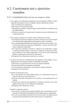 265I. Fuertes / B. Gill de Albornoz / M. Rohr - ISBN: 978-84-693-7378-1 Contabilidad financiera I - UJI
6.2. Cuestionario test y ejercicios
	 resueltos
6.2.1. Cuestionario test (solo hay una respuesta válida)
1.	Con respecto a las diferencias temporales entre el resultado contable y la base
imponible del impuesto sobre sociedades, señale la afirmación correcta:
a)	No son diferencias temporarias.
b)	Revierten con el paso del tiempo.
c)	Desaparecen cuando la empresa paga la deuda tributaria contraída con la
Hacienda Pública.
d)	Tienen su origen en los ingresos que la empresa reconoce directamente en
el patrimonio neto.
2.	Con respecto al impuesto corriente señale la afirmación correcta:
a)	El importe del gasto por impuesto corriente coincide con la cuota líquida
de la declaración/autoliquidación del impuesto sobre sociedades.
b)	Las contrapartidas habituales del impuesto corriente son las cuentas «Ac-
tivo fiscal por diferencia temporaria deducible» y «Pasivo fiscal por dife-
rencia temporaria imponible».
c)	Si el gasto por impuesto corriente es superior a las retenciones y pagos
a cuenta realizados durante el ejercicio, la empresa reconocerá un activo
por la diferencia entre ambas magnitudes a través de la cuenta «Hacienda
Pública, deudora por devolución de impuestos».
d)	Ninguna de las afirmaciones anteriores es correcta.
3.	A efectos del cálculo y contabilización del Impuesto de Sociedades, la con-
tabilización de una multa de tráfico no deducible fiscalmente:
a)	Dará lugar a la aparición de un activo por impuesto diferido.
b)	Genera una diferencia temporaria imponible.
c)	Es una diferencia permanente, que no genera impuesto diferido.
d)	Ninguna de las anteriores.
4.	Señalar la afirmación cierta:
a)	Las subvenciones de capital deben figurar en el patrimonio neto por el
importe neto de su efecto impositivo.
b)	Una provisión debe informarse en la memoria, no necesariamente en el
balance.
c)	El gasto por impuesto devengado por la empresa coincide con la cuota
líquida siempre que no hay diferencias temporales.
d)	Ninguna de las anteriores es cierta.
5.	Señale la respuesta correcta:
a)	Los activos y los pasivos por impuesto diferido solo se reconocerán si la em-
presa prevé la generación de beneficios fiscales futuros para su recuperación.
b)	Los activos por impuesto diferido solo se reconocerán si la empresa prevé
la generación de beneficios fiscales futuros para su recuperación.
 
