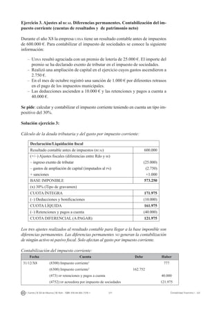 271I. Fuertes / B. Gill de Albornoz / M. Rohr - ISBN: 978-84-693-7378-1 Contabilidad financiera I - UJI
Ejercicio 3. Ajustes al rcai. Diferencias permanentes. Contabilización del im-
puesto corriente (cuentas de resultados y de patrimonio neto)
Durante el año X8 la empresa ujisa tiene un resultado contable antes de impuestos
de 600.000 €. Para contabilizar el impuesto de sociedades se conoce la siguiente
información:
–	 Ujisa resultó agraciada con un premio de lotería de 25.000 €. El importe del
premio se ha declarado exento de tributar en el impuesto de sociedades.
–	 Realizó una ampliación de capital en el ejercicio cuyos gastos ascendieron a
2.750 €.
–	 En el mes de octubre registró una sanción de 1.000 € por diferentes retrasos
en el pago de los impuestos municipales.
–	 Las deducciones ascienden a 10.000 € y las retenciones y pagos a cuenta a
40.000 €.
Se pide: calcular y contabilizar el impuesto corriente teniendo en cuenta un tipo im-
positivo del 30%.
Solución ejercicio 3:
Cálculo de la deuda tributaria y del gasto por impuesto corriente:
Declaración/Liquidación fiscal
Resultado contable antes de impuestos (rcai) 600.000
(+/–) Ajustes fiscales (diferencias entre Rdo y bi)
– ingreso exento de tributar
– gastos de ampliación de capital (imputados al pn)
+ sanciones
(25.000)
(2.750)
+1.000
BASE IMPONIBLE 573.250
(x) 30% (Tipo de gravamen)
CUOTA ÍNTEGRA 171.975
(–) Deducciones y bonificaciones (10.000) 
CUOTA LÍQUIDA 161.975
(–) Retenciones y pagos a cuenta (40.000) 
CUOTA DIFERENCIAL (A PAGAR) 121.975 
Los tres ajustes realizados al resultado contable para llegar a la base imponible son
diferencias permanentes. Las diferencias permanentes no generan la contabilización
de ningún activo ni pasivo fiscal. Solo afectan al gasto por impuesto corriente.
Contabilización del impuesto corriente:
Fecha Cuenta Debe Haber
31/12/X8 (8300) Impuesto corriente1
777
(6300) Impuesto corriente2
162.752
(473) hp retenciones y pagos a cuenta 40.000
(4752) hp acreedora por impuesto de sociedades 121.975
 