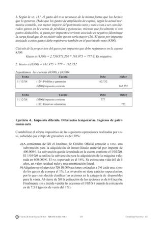 272I. Fuertes / B. Gill de Albornoz / M. Rohr - ISBN: 978-84-693-7378-1 Contabilidad financiera I - UJI
1. Según la nv. 13.ª, el gasto del is se reconoce de la misma forma que los hechos
que lo generan. Dado que los gastos de ampliación de capital, según la actual nor-
mativa contable, son menor importe del patrimonio neto y nunca van a ser conside-
rados gastos en la cuenta de pérdidas y ganancias, mientas que fiscalmente sí son
gastos deducibles, el gasto por impuesto corriente asociado es negativo (disminuye
la carga fiscal que de no existir tales gastos sería mayor (2)). El gasto por impuesto
asociado a estos gastos debe registrarse también en el patrimonio neto (8300).
Cálculo de la proporción del gasto por impuesto que debe registrarse en la cuenta
8300:
Gasto is (8300) = 2.750/573.250 * 161.975 = 777 €. Es negativo.
2. Gasto is (6300) = 161.975 + 777 = 162.752
Liquidamos las cuentas (6300) y (8300):
Fecha Cuenta Debe Haber
31/12/X8 (129) Pérdidas y ganancias 162.752
(6300) Impuesto corriente 162.752
Fecha Cuenta Debe Haber
31/12/X8 (8300) Impuesto corriente 777
(113) Reservas voluntarias 777
Ejercicio 4. Impuesto diferido. Diferencias temporarias. Ingresos de patri-
monio neto
Contabilizar el efecto impositivo de las siguientes operaciones realizadas por uji-
sa, sabiendo que el tipo de gravamen es del 30%:
a)	A comienzos de X0 el Instituto de Crédito Oficial concede a ujisa una
subvención para la adquisición de inmovilizado material por importe de
400.000 €. La subvención queda depositada en la cuenta corriente el 1/02/X0.
El 1/05/X0 se utiliza la subvención para la adquisición de la máquina valo-
rada en 600.000 €. El iva soportado es el 16%. Se estima una vida útil de 5
años, un valor residual nulo y una amortización lineal.
b)	Adquiere en el ejercicio X0 10.000 acciones cotizadas a 5 € cada una, sien-
do los gastos de compra el 1%. La inversión no tiene carácter especulativo,
por lo que ujisa decide clasificar las acciones en la categoría de disponibles
para la venta. Al cierre de X0 la cotización de las acciones es de 6 €/acción.
Finalmente ujisa decide vender las acciones el 1/05/X1 cuando la cotización
es de 7,5 € (gastos de venta del 1%).
 