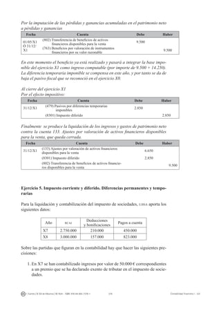 278I. Fuertes / B. Gill de Albornoz / M. Rohr - ISBN: 978-84-693-7378-1 Contabilidad financiera I - UJI
Por la imputación de las pérdidas y ganancias acumuladas en el patrimonio neto
a pérdidas y ganancias
Fecha Cuenta Debe Haber
01/05/X1
Ó 31/12/
X1
(802) Transferencia de beneficios de activos
financieros disponibles para la venta
9.500
(763) Beneficios por valoración de instrumentos
financieros por su valor razonable
9.500
En este momento el beneficio ya está realizado y pasará a integrar la base impo-
nible del ejercicio X1 como ingreso computable (por importe de 9.500 + 14.250).
La diferencia temporaria imponible se compensa en este año, y por tanto se da de
baja el pasivo fiscal que se reconoció en el ejercicio X0.
Al cierre del ejercicio X1
Por el efecto impositivo:
Fecha Cuenta Debe Haber
31/12/X1
(479) Pasivos por diferencias temporarias
imponibles
2.850
(8301) Impuesto diferido 2.850
Finalmente se produce la liquidación de los ingresos y gastos de patrimonio neto
contra la cuenta 133. Ajustes por valoración de activos financieros disponibles
para la venta, que queda cerrada.
Fecha Cuenta Debe Haber
31/12/X1
(133) Ajustes por valoración de activos financieros
disponibles para la venta
6.650
(8301) Impuesto diferido 2.850
(802) Transferencia de beneficios de activos financie-
ros disponibles para la venta
9.500
Ejercicio 5. Impuesto corriente y diferido. Diferencias permanentes y tempo-
rarias
Para la liquidación y contabilización del impuesto de sociedades, ujisa aporta los
siguientes datos:
	
Año rcai
Deducciones
y bonificaciones
Pagos a cuenta
X7 2.750.000 210.000 450.000
X8 3.000.000 157.000 823.000
Sobre las partidas que figuran en la contabilidad hay que hacer las siguientes pre-
cisiones:
1.	En X7 se han contabilizado ingresos por valor de 50.000 € correspondientes
a un premio que se ha declarado exento de tributar en el impuesto de socie-
dades.
 