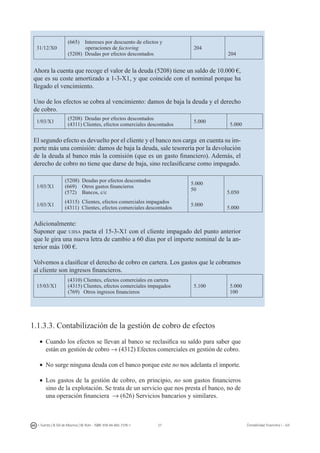 27I. Fuertes / B. Gill de Albornoz / M. Rohr - ISBN: 978-84-693-7378-1 Contabilidad financiera I - UJI
31/12/X0
(665) Intereses por descuento de efectos y
operaciones de factoring
(5208) Deudas por efectos descontados
204
204
Ahora la cuenta que recoge el valor de la deuda (5208) tiene un saldo de 10.000 €,
que es su coste amortizado a 1-3-X1, y que coincide con el nominal porque ha
llegado el vencimiento.
Uno de los efectos se cobra al vencimiento: damos de baja la deuda y el derecho
de cobro.
1/03/X1
(5208) Deudas por efectos descontados
(4311) Clientes, efectos comerciales descontados
5.000
5.000
El segundo efecto es devuelto por el cliente y el banco nos carga en cuenta su im-
porte más una comisión: damos de baja la deuda, sale tesorería por la devolución
de la deuda al banco más la comisión (que es un gasto financiero). Además, el
derecho de cobro no tiene que darse de baja, sino reclasificarse como impagado.
1/03/X1
(5208) Deudas por efectos descontados
(669) Otros gastos financieros
(572) Bancos, c/c
5.000
50
5.050
1/03/X1
(4315) Clientes, efectos comerciales impagados
(4311) Clientes, efectos comerciales descontados
5.000
5.000
Adicionalmente:
Suponer que ujisa pacta el 15-3-X1 con el cliente impagado del punto anterior
que le gira una nueva letra de cambio a 60 días por el importe nominal de la an-
terior más 100 €.
Volvemos a clasificar el derecho de cobro en cartera. Los gastos que le cobramos
al cliente son ingresos financieros.
15/03/X1
(4310) Clientes, efectos comerciales en cartera
(4315) Clientes, efectos comerciales impagados
(769) Otros ingresos financieros
5.100 5.000
100
1.1.3.3. Contabilización de la gestión de cobro de efectos
•	 Cuando los efectos se llevan al banco se reclasifica su saldo para saber que
están en gestión de cobro → (4312) Efectos comerciales en gestión de cobro.
•	 No surge ninguna deuda con el banco porque este no nos adelanta el importe.
•	 Los gastos de la gestión de cobro, en principio, no son gastos financieros
sino de la explotación. Se trata de un servicio que nos presta el banco, no de
una operación financiera → (626) Servicios bancarios y similares.
 