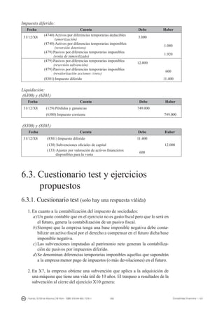 286I. Fuertes / B. Gill de Albornoz / M. Rohr - ISBN: 978-84-693-7378-1 Contabilidad financiera I - UJI
Impuesto diferido:
Fecha Cuenta Debe Haber
31/12/X8
(4740) Activos por diferencias temporarias deducibles
(amortización)
3.000
(4740) Activos por diferencias temporarias imponibles
(reversión deterioro)
1.080
(479) Pasivos por diferencias temporarias imponibles
(venta de inmovilizado)
1.920
(479) Pasivos por diferencias temporarias imponibles
(reversión subvención)
12.000
(479) Pasivos por diferencias temporarias imponibles
(revalorización acciones comsa)
600
(8301) Impuesto diferido 11.400
Liquidación:
(6300) y (6301)
Fecha Cuenta Debe Haber
31/12/X8 (129) Pérdidas y ganancias 749.000
(6300) Impuesto corriente 749.000
(8300) y (8301)
Fecha Cuenta Debe Haber
31/12/X8 (8301) Impuesto diferido 11.400
(130) Subvenciones oficiales de capital 12.000
(133) Ajustes por valoración de activos financieros
disponibles para la venta
600
6.3. Cuestionario test y ejercicios
	 propuestos
6.3.1. Cuestionario test (solo hay una respuesta válida)
1.	En cuanto a la contabilización del impuesto de sociedades:
a)	Un gasto contable que en el ejercicio no es gasto fiscal pero que lo será en
el futuro, genera la contabilización de un pasivo fiscal.
b)	Siempre que la empresa tenga una base imponible negativa debe conta-
bilizar un activo fiscal por el derecho a compensar en el futuro dicha base
imponible negativa.
c)	Las subvenciones imputadas al patrimonio neto generan la contabiliza-
ción de pasivos por impuestos diferido.
d)	Se denominan diferencias temporarias imponibles aquellas que supondrán
a la empresa menor pago de impuestos (o más devoluciones) en el futuro.
2.	En X7, la empresa obtiene una subvención que aplica a la adquisición de
una máquina que tiene una vida útil de 10 años. El traspaso a resultados de la
subvención al cierre del ejercicio X10 genera:
 
