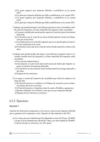 287I. Fuertes / B. Gill de Albornoz / M. Rohr - ISBN: 978-84-693-7378-1 Contabilidad financiera I - UJI
a)	Un gasto negativo por impuesto diferido a contabilizar en la cuenta
6301.
b)	Un gasto por impuesto diferido que debe contabilizarse en la cuenta 6301.
c)	Un gasto negativo por impuesto diferido a contabilizar en la cuenta
8301.
d)	Un gasto por impuesto diferido que debe contabilizarse en la cuenta 8301.
3.	Indique qué partida da lugar a una diferencia positiva entre el resultado conta-
ble antes de impuestos y la base imponible del impuesto sobre sociedades:
a)	Un gasto contable por amortización superior al máximo gasto fiscalmente
deducible.
b)	Un beneficio por la venta de un inmovilizado material exento de tributa-
ción por reinversión.
c)	Una deducción en la cuota del impuesto que no se puede aplicar al ejerci-
cio por insuficiencia de cuota.
d)	Un beneficio derivado de la venta de inmovilizado material a cobrar a dos
años.
4.	Indique qué partida podría dar lugar a una diferencia negativa entre el re-
sultado contable antes de impuestos y la base imponible del impuesto sobre
sociedades:
a)	Una sanción administrativa.
b)	Una dotación a la provisión para insolvencias de tráfico por importe su-
perior al máximo fiscalmente deducible.
c)	Un beneficio en una venta de inmovilizado material con pago aplazado a
dos años.
d)	Ninguna de las anteriores.
5.	Los pagos a cuenta del impuesto de sociedades que realiza la empresa a lo
largo del año:
a)	Al final del ejercicio se reflejan en el balance de situación como un dere-
cho dentro del activo corriente.
b)	Al final del ejercicio se liquidan contra la cuenta «Pérdidas y ganancias».
c)	Quedan reflejados en el balance como pasivos por impuesto diferido.
d)	Ninguna de las anteriores es correcta.
6.3.2. Ejercicios
Ejercicio 1
Analizar las diferencias temporarias y los activos y pasivos por impuesto diferido
que se generan en los siguientes casos. Suponer un tipo impositivo del 30%.
a) Ujisa tiene una nave industrial que fue adquirida en enero de X5 por 120.000 €
a la que se le ha estimado una vida útil de 5 años y un valor residual de 20.000 €.
A efectos fiscales se amortiza a un 10% anual.
 