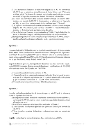288I. Fuertes / B. Gill de Albornoz / M. Rohr - ISBN: 978-84-693-7378-1 Contabilidad financiera I - UJI
b) Ujisa tiene unos elementos de transporte adquiridos en X3 por importe de
20.000 € que se amortizan contablemente de forma lineal a un 10% (valor
residual nulo). Fiscalmente la cuota de amortización anual máxima permiti-
da es del 20% por lo que se decide deducir fiscalmente tal cantidad.
c) Se recibe una subvención para financiar la renovación de los equipos infor-
máticos por importe de 50.000 €. Estos equipos se adquirieron el 1 de julio
de X8 y se amortizan contablemente de forma lineal a un 25% anual.
d) Se registra contablemente el deterioro del valor de créditos comerciales por
importe del 10% del saldo, que asciende a 100.000 €. Fiscalmente el dete-
rioro no es deducible hasta que transcurran dos años.
e) Se recibe la donación de un terreno valorado en 50.000 €. Según la legislación
fiscal, la donación computa como ingreso en el ejercicio en que se recibe.
f) Se registran pérdidas al cierre del ejercicio por importe de 40.000 € .Se espe-
ra obtener beneficios fiscales suficientes en los ejercicios siguientes.
Ejercicio 2
Ujisa en el ejercicio X9 ha obtenido un resultado contable antes de impuestos de
3.000.000 €. Entre los elementos contabilizados en P y G figuran los siguientes:
a) 15.000 € de sanciones; b) 10.000 € por el deterioro total de un cliente que fiscal-
mente solo es deducible en el 50%; c) 2.000 € por la amortización de una máquina
por la que fiscalmente puede deducir hasta 3.500 €.
Se pide: Sabiendo que ujisa tiene pendiente de aplicar una base imponible negati-
va de 500.000 €, goza del derecho a unas deducciones y bonificaciones de 250.000 €
y ha realizado pagos fraccionados por 700.000 €:
a) Calcular la deuda tributaria corriente de X9.
b) Calcular los activos y pasivos fiscales derivados del deterioro y de la amor-
tización de la máquina suponiendo que es el primer año de vida de la misma
y que su valor de adquisición es 18.000 € (valor residual nulo).
c) Contabilizar el impuesto corriente y diferido del ejercicio.
Ejercicio 3
Ujisa ha realizado su declaración de impuestos para el año X9 y de la misma se
extrae la siguiente información:
a)	El importe total de las diferencias temporarias imponibles asciende a 55.000 €,
de los que 15.000 € tienen su origen en partidas registradas directamente en
el patrimonio neto.
b)	Las diferencias temporarias deducibles ascienden a 35.000 €.
c)	Tiene derecho a compensar pérdidas en ejercicios futuros por importe de
10.000 €.
d)	Tiene derecho a practicar deducciones en futuros ejercicios por importe de
4.000 €.
Se pide: contabilizar el impuesto diferido. Tipo impositivo es del 30%.
 