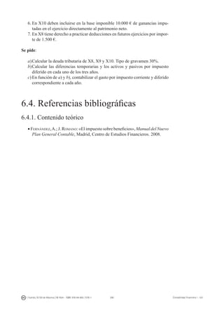 290I. Fuertes / B. Gill de Albornoz / M. Rohr - ISBN: 978-84-693-7378-1 Contabilidad financiera I - UJI
6.	En X10 deben incluirse en la base imponible 10.000 € de ganancias impu-
tadas en el ejercicio directamente al patrimonio neto.
7.	En X8 tiene derecho a practicar deducciones en futuros ejercicios por impor-
te de 1.500 €.
Se pide:
a)	Calcular la deuda tributaria de X8, X9 y X10. Tipo de gravamen 30%.
b)	Calcular las diferencias temporarias y los activos y pasivos por impuesto
diferido en cada uno de los tres años.
c)	En función de a) y b), contabilizar el gasto por impuesto corriente y diferido
correspondiente a cada año.
6.4. Referencias bibliográficas
6.4.1. Contenido teórico
• Fernández,A.; J. Romano: «El impuesto sobre beneficios», Manual del Nuevo
Plan General Contable, Madrid, Centro de Estudios Financieros. 2008.
 