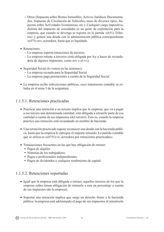 30I. Fuertes / B. Gill de Albornoz / M. Rohr - ISBN: 978-84-693-7378-1 Contabilidad financiera I - UJI
-	Otros (Impuesto sobre Bienes Inmuebles, Activos Jurídicos Documenta-
dos, Impuesto de Circulación de Vehículos, tasas de diversos tipos, Im-
puesto sobre Actividades Económicas, etc.). Cualquier carga impositiva,
distinta del impuesto de sociedades es un gasto de explotación para la
empresa, que cuando se devenga se registra en la partida «(631) Tribu-
tos» y genera una deuda con la administración pública correspondiente
«(475) hp», acreedora, hasta que es liquidada.
•	 Retenciones:
-	La empresa soporta retenciones de terceros.
-	La empresa retiene a terceros (está obligada por ley a hacer de recauda-
dora de algunos impuestos, como irpf o el iva).
•	 Seguridad Social (lo vemos en las nóminas):
-	La empresa recauda para la Seguridad Social.
-	La empresa paga prestaciones a cuenta de la Seguridad Social.
•	 La empresa recibe subvenciones públicas, cuyo tratamiento contable se es-
tudia en el tema 5 de la asignatura.
1.1.5.1. Retenciones practicadas
•	 Practicar una retención a un tercero implica que la empresa, que va a pagar
a ese tercero una determinada cantidad, está obligada a retenerle parte de esa
cantidad a cuenta de sus impuestos (del tercero). Esto es, cuando la empresa
practica una retención está recaudando en nombre de hacienda.
•	 Una retención practicada supone reconocer una deuda con la hacienda públi-
ca, hasta que la empresa le entregue el importe retenido. La partida contable
que se utiliza es «(4751) hp, acreedora por retenciones practicadas».
•	 Transacciones frecuentes en las que hay obligación de retener:
ü	Pagos de alquiler.
ü	Nóminas de los trabajadores.
ü	Pagos a profesionales independientes.
ü	Pagos de dividendos o cualquier rendimiento de capital.
1.1.5.2. Retenciones soportadas
•	 Igual que la empresa está obligada a retener, aquellos terceros de los que la
empresa cobra tienen obligación de retenerle a esta un porcentaje a cuenta
de sus impuestos (de la empresa).
•	 Soportar una retención implica que surge un derecho frente a la hacienda
pública: la empresa está adelantando el pago de sus impuestos al retenérsele
 