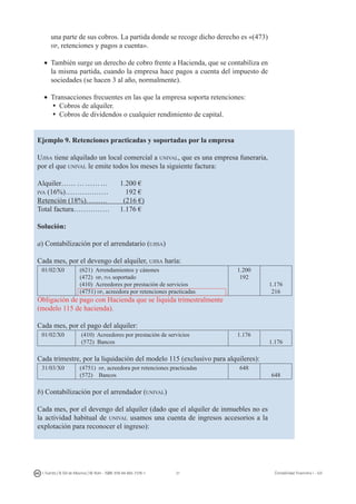 31I. Fuertes / B. Gill de Albornoz / M. Rohr - ISBN: 978-84-693-7378-1 Contabilidad financiera I - UJI
una parte de sus cobros. La partida donde se recoge dicho derecho es «(473)
hp, retenciones y pagos a cuenta».
•	 También surge un derecho de cobro frente a Hacienda, que se contabiliza en
la misma partida, cuando la empresa hace pagos a cuenta del impuesto de
sociedades (se hacen 3 al año, normalmente).
•	 Transacciones frecuentes en las que la empresa soporta retenciones:
ü	Cobros de alquiler.
ü	Cobros de dividendos o cualquier rendimiento de capital.
Ejemplo 9. Retenciones practicadas y soportadas por la empresa
Ujisa tiene alquilado un local comercial a unival, que es una empresa funeraria,
por el que unival le emite todos los meses la siguiente factura:
Alquiler…… … ………	 1.200 €
iva (16%)……………… 	 192 €
Retención (18%)……… 	 (216 €)
Total factura…………… 	 1.176 €
Solución:
a) Contabilización por el arrendatario (ujisa)
Cada mes, por el devengo del alquiler, ujisa haría:
01/02/X0 (621) Arrendamientos y cánones
(472) hp, iva soportado
(410) Acreedores por prestación de servicios
(4751) hp, acreedora por retenciones practicadas
1.200
192
1.176
216
Obligación de pago con Hacienda que se liquida trimestralmente
(modelo 115 de hacienda).
Cada mes, por el pago del alquiler:
01/02/X0 (410) Acreedores por prestación de servicios
(572) Bancos
1.176
1.176
Cada trimestre, por la liquidación del modelo 115 (exclusivo para alquileres):
31/03/X0 (4751) hp, acreedora por retenciones practicadas
(572) Bancos
648
648
b) Contabilización por el arrendador (unival)
Cada mes, por el devengo del alquiler (dado que el alquiler de inmuebles no es
la actividad habitual de unival usamos una cuenta de ingresos accesorios a la
explotación para reconocer el ingreso):
 