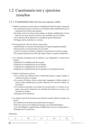 34I. Fuertes / B. Gill de Albornoz / M. Rohr - ISBN: 978-84-693-7378-1 Contabilidad financiera I - UJI
1.2. Cuestionario test y ejercicios
	 resueltos
1.2.1. Cuestionario test (solo hay una respuesta válida)
1.	Señale la respuesta correcta sobre la contabilización del descuento comercial:
a)	La deuda que hay que reconocer en el balance debe contabilizarse por el
nominal de los efectos descontados.
b)	Cuando vencen los efectos descontados, la deuda contabilizada se da de
baja solo en caso de que los efectos sean atendidos por los clientes.
c)	Los intereses de la operación se consideran gastos financieros.
d)	Ninguna de las anteriores es correcta.
2.	En la gestión de cobro de efectos comerciales:
a)	Inicialmente se reconoce una deuda por el importe líquido percibido.
b)	No procede el reconocimiento de una deuda.
c)	Solo se reconoce la deuda si llegado el vencimiento el cliente no paga.
d)	Los gastos de gestión de cobro que carga el banco son gastos financieros.
3.	Los anticipos entregados por la empresa a sus trabajadores a cuenta de la
nómina:
a)	Suponen la contabilización de un gasto.
b)	Suponen la contabilización de una deuda.
c)	Suponen la contabilización de un derecho.
d)	Suponen la contabilización de una ganancia en el patrimonio neto.
4.	Señale la afirmación correcta:
a)	Las cuentas que reflejan efectos comerciales pasivos surgen cuando se
venden mercancías a crédito.
b)	La cuenta «Clientes, efectos comerciales impagados» refleja siempre el
mismo saldo contable que la cuenta «Deterioro de valor de créditos co-
merciales».
c)	Los intereses incluidos en la factura de un proveedor a 14 meses se im-
putan como gastos financieros al resultado del ejercicio en el que se ha
realizado la compra.
d)	Ninguna de las anteriores.
5.	La empresa que ha de practicar una retención cuando efectúa un pago a un
tercero:
a)	Contabiliza la retención practicada como un ingreso.
b)	Ha de reconocer una obligación de pago con la hacienda pública.
c)	No está obligada a registrar nada contablemente al no ser el sujeto pasivo.
d)	Ninguna de las anteriores.
Soluciones:
1c 2b 3c 4d 5b
 