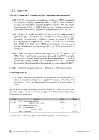 35I. Fuertes / B. Gill de Albornoz / M. Rohr - ISBN: 978-84-693-7378-1 Contabilidad financiera I - UJI
1.2.2. Ejercicios
Ejercicio 1. Valoración de existencias, créditos y débitos de carácter comercial
a)	El 01/03/X8 ujisa adquiere mercaderías a crédito por 34.800 €, pactando
con el proveedor el pago aplazado en fecha 1/12/X8. La factura de compra
incluye adicionalmente un descuento por pronto pago de 100 €, un descuen-
to por volumen de 250 € y 300 € de intereses por el aplazamiento que no se
consideran contractuales. La operación está gravada con un iva del 16%.
b)	El 1/04/X8 ujisa compra mercaderías por importe de 200.000 €, estando la
operación sujeta al iva del 16%. Ujisa acuerda con el proveedor que el pago
se realizará en las siguientes condiciones: un pago al contado de 50.000 €
y el resto a pagar en tres plazos de 51.500 €, 53.000 € y 54.500 € a realizar
el 01/07/X8, el 1/10/X8 y el 31/12/X8 respectivamente. El iva se paga al
contado. Se considera que los intereses de la operación tienen naturaleza
contractual.
c)	El 1/10/X8 ujisa vende productos por importe de 102.000 € (más iva del
16%). Pacta con el cliente un descuento comercial de 2.000 € y un apla-
zamiento en el pago de dieciocho meses. Finalizado el plazo, el cliente se
compromete a abonar 125.000 € en la cuenta bancaria de ujisa. Contabilizar
la operación sabiendo que el tipo de interés efectivo mensual es el 0,416%.
Se pide: contabilizar las operaciones que se derivan de la información anterior.
Solución ejercicio 1:
a) Se trata de un débito a corto plazo, los intereses no son contractuales y el
efecto de actualizar los flujos no es significativo. Hay dos alternativas para
determinar el precio de adquisición de las existencias y para valorar el
débito.
Opción A: se incluyen los intereses en el valor inicial del crédito (valoración por
el nominal según nv 9.ª) y en el precio de adquisición de las existencias (nv 10.ª).
Esta alternativa es optativa.
Fecha Cuenta Debe Haber
1/03/X8
(600) Compra de mercaderías
(34.800 – 100 + 300)
35.000
(609) Rappels por compras 250
(472) hp, iva soportado
(34.450 * 16%)1 5.512
(400) Proveedores 40.262
1. Los descuentos e intereses por aplazamiento no forman parte de la base imponible del iva.
 