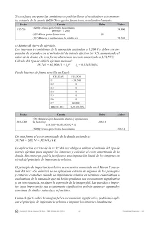 42I. Fuertes / B. Gill de Albornoz / M. Rohr - ISBN: 978-84-693-7378-1 Contabilidad financiera I - UJI
Si ujisa fuera una pyme las comisiones se podrían llevar al resultado en este momen-
to, a través de la cuenta (669) Otros gastos financieros, resultando el asiento:
Fecha Cuenta Debe Haber
1/12/X0
(5208) Deudas por efectos descontados
(60.000 – 1.200)
58.800
(669) Otros gastos financieros 60
(572) Bancos e instituciones de crédito c/c 58.740
c) Ajustes al cierre de ejercicio.
Los intereses y comisiones de la operación ascienden a 1.260 € y deben ser im-
putados de acuerdo con el método del de interés efectivo (nv 9.ª), aumentando el
valor de la deuda. De esta forma obtenemos su coste amortizado a 31/12/X0.
Cálculo del tipo de interés efectivo mensual:
58.740 = 60.000 (1 + ie
)-6
ie
= 0,3543536%
Puede hacerse de forma sencilla en Excel:
CELDAS FLUJOS
B1 – 58.740
B2 0
B3 0
B4 0
B5 0
B6 0
B7 60.000
TIR (B1:B7) 0,3543536%
Fecha Cuenta Debe Haber
31/12/X0
(665) Intereses por descuento efectos y operaciones
de factoring
(58.740 * 0,3543536% * 1)
208,14
(5208) Deudas por efectos descontados 208,14
De esta forma el coste amortizado de la deuda asciende a:
58.740 + 208,14 = 58.948,14 €.
La aplicación estricta de la nv 9.ª del pgc obliga a utilizar el método del tipo de
interés efectivo para imputar los intereses y calcular el coste amortizado de la
deuda. Sin embargo, podría justificarse una imputación lineal de los intereses en
virtud del principio de importancia relativa.
El principio de importancia relativa se encuentra enunciado en el Marco Concep-
tual del pgc: «Se admitirá la no aplicación estricta de algunos de los principios
y criterios contables cuando la importancia relativa en términos cuantitativos o
cualitativos de la variación que tal hecho produzca sea escasamente significativa
y, en consecuencia, no altere la expresión de la imagen fiel. Las partidas o impor-
tes cuya importancia sea escasamente significativa podrán aparecer agrupados
con otros de similar naturaleza o función».
Como el efecto sobre la imagen fiel es escasamente significativo, podríamos apli-
car el principio de importancia relativa e imputar los intereses linealmente.
 