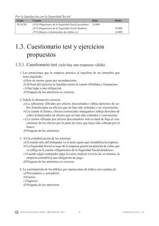 45I. Fuertes / B. Gill de Albornoz / M. Rohr - ISBN: 978-84-693-7378-1 Contabilidad financiera I - UJI
Por la liquidación con la Seguridad Social:
Fecha Cuenta Debe Haber
20/10/X9 (476) Organismos de la Seguridad Social acreedores 24.000
(471) Organismos de la Seguridad Social deudores 10.000
(572) Bancos e instituciones de crédito c/c 14.000
1.3. Cuestionario test y ejercicios
propuestos
1.3.1. Cuestionario test (solo hay una respuesta válida)
1.	Las retenciones que la empresa practica al inquilino de un inmueble que
tiene alquilado:
a)	Son un menor gasto por arrendamiento.
b)	Al final del ejercicio se liquidan contra la cuenta «Pérdidas y Ganancias»
c)	Dan lugar a una obligación.
d)	Ninguna de las anteriores es correcta.
2.	Señale la afirmación correcta:
a)	La subcuenta «Deudas por efectos descontados» refleja derechos de co-
bro formalizados en efectos que no han sido cobrados a su vencimiento.
b)	La cuenta «Clientes, efectos comerciales impagados» refleja derechos de
cobro formalizados en efectos que no han sido cobrados a vencimiento.
c)	La cuenta «Deudas por efectos descontados» solo se dará de baja al ven-
cimiento de los efectos por la parte de estos que haya sido cobrada por el
banco.
d)	Ninguna de las anteriores.
3.	 En la contabilización de las nóminas:
a)	El sueldo neto del trabajador es el único gasto que contabiliza la empresa
b)	La Seguridad Social a cargo de la empresa genera un derecho de cobro que
se refleja en la cuenta «Organismos de la Seguridad Social deudores».
c)	Cuando algún trabajador paga la cuota sindical a través de su nómina, la
empresa contabiliza una obligación de pago.
d)	Ninguna de las anteriores es correcta.
4.	La contrapartida de los débitos por operaciones de tráfico son cuentas de:
a)	Proveedores y acreedores.
b)	Gastos.
c)	Ingresos.
d)	Ninguna de las anteriores.
 
