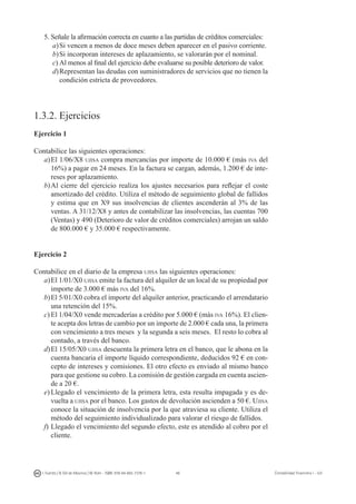 46I. Fuertes / B. Gill de Albornoz / M. Rohr - ISBN: 978-84-693-7378-1 Contabilidad financiera I - UJI
5.	Señale la afirmación correcta en cuanto a las partidas de créditos comerciales:
a)	Si vencen a menos de doce meses deben aparecer en el pasivo corriente.
b)	Si incorporan intereses de aplazamiento, se valorarán por el nominal.
c)	Al menos al final del ejercicio debe evaluarse su posible deterioro de valor.
d)	Representan las deudas con suministradores de servicios que no tienen la
condición estricta de proveedores.
1.3.2. Ejercicios
Ejercicio 1
Contabilice las siguientes operaciones:
a)	El 1/06/X8 ujisa compra mercancías por importe de 10.000 € (más iva del
16%) a pagar en 24 meses. En la factura se cargan, además, 1.200 € de inte-
reses por aplazamiento.
b)	Al cierre del ejercicio realiza los ajustes necesarios para reflejar el coste
amortizado del crédito. Utiliza el método de seguimiento global de fallidos
y estima que en X9 sus insolvencias de clientes ascenderán al 3% de las
ventas. A 31/12/X8 y antes de contabilizar las insolvencias, las cuentas 700
(Ventas) y 490 (Deterioro de valor de créditos comerciales) arrojan un saldo
de 800.000 € y 35.000 € respectivamente.
Ejercicio 2
Contabilice en el diario de la empresa ujisa las siguientes operaciones:
a)	El 1/01/X0 ujisa emite la factura del alquiler de un local de su propiedad por
importe de 3.000 € más iva del 16%.
b)	El 5/01/X0 cobra el importe del alquiler anterior, practicando el arrendatario
una retención del 15%.
c)	El 1/04/X0 vende mercaderías a crédito por 5.000 € (más iva 16%). El clien-
te acepta dos letras de cambio por un importe de 2.000 € cada una, la primera
con vencimiento a tres meses y la segunda a seis meses. El resto lo cobra al
contado, a través del banco.
d)	El 15/05/X0 ujisa descuenta la primera letra en el banco, que le abona en la
cuenta bancaria el importe líquido correspondiente, deducidos 92 € en con-
cepto de intereses y comisiones. El otro efecto es enviado al mismo banco
para que gestione su cobro. La comisión de gestión cargada en cuenta ascien-
de a 20 €.
e)	Llegado el vencimiento de la primera letra, esta resulta impagada y es de-
vuelta a ujisa por el banco. Los gastos de devolución ascienden a 50 €. Ujisa
conoce la situación de insolvencia por la que atraviesa su cliente. Utiliza el
método del seguimiento individualizado para valorar el riesgo de fallidos.
f)	Llegado el vencimiento del segundo efecto, este es atendido al cobro por el
cliente.
 