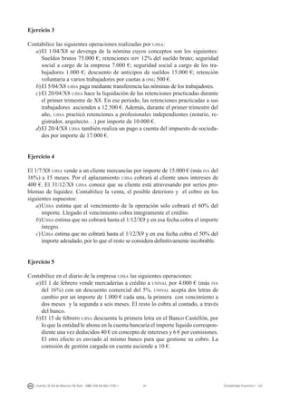 47I. Fuertes / B. Gill de Albornoz / M. Rohr - ISBN: 978-84-693-7378-1 Contabilidad financiera I - UJI
Ejercicio 3
Contabilice las siguientes operaciones realizadas por ujisa:
a)	El 1/04/X8 se devenga de la nómina cuyos conceptos son los siguientes:
Sueldos brutos 75.000 €; retenciones irpf 12% del sueldo bruto; seguridad
social a cargo de la empresa 7.000 €; seguridad social a cargo de los tra-
bajadores 1.000 €; descuento de anticipos de sueldos 15.000 €; retención
voluntaria a varios trabajadores por cuotas a ong 500 €.
b)	El 5/04/X8 ujisa paga mediante transferencia las nóminas de los trabajadores.
c)	El 20/04/X8 ujisa hace la liquidación de las retenciones practicadas durante
el primer trimestre de X8. En ese periodo, las retenciones practicadas a sus
trabajadores ascienden a 12.500 €. Además, durante el primer trimestre del
año, ujisa practicó retenciones a profesionales independientes (notario, re-
gistrador, arquitecto…) por importe de 10.000 €.
d)	El 20/4/X8 ujisa también realiza un pago a cuenta del impuesto de socieda-
des por importe de 17.000 €.
Ejercicio 4
El 1/7/X8 ujisa vende a un cliente mercancías por importe de 15.000 € (más iva del
16%) a 15 meses. Por el aplazamiento ujisa cobrará al cliente unos intereses de
400 €. El 31/12/X8 ujisa conoce que su cliente está atravesando por serios pro-
blemas de liquidez. Contabilice la venta, el posible deterioro y el cobro en los
siguientes supuestos:
a)	Ujisa estima que al vencimiento de la operación solo cobrará el 60% del
importe. Llegado el vencimiento cobra íntegramente el crédito.
b)	Ujisa estima que no cobrará hasta el 1/12/X9 y en esa fecha cobra el importe
íntegro.
c)	Ujisa estima que no cobrará hasta el 1/12/X9 y en esa fecha cobra el 50% del
importe adeudado, por lo que el resto se considera definitivamente incobrable.
Ejercicio 5
Contabilice en el diario de la empresa ujisa las siguientes operaciones:
a)	El 1 de febrero vende mercaderías a crédito a unival por 4.000 € (más iva
del 16%) con un descuento comercial del 5%. unival acepta dos letras de
cambio por un importe de 1.000 € cada una, la primera con vencimiento a
dos meses y la segunda a seis meses. El resto lo cobra al contado, a través
del banco.
b)	El 15 de febrero ujisa descuenta la primera letra en el Banco Castellón, por
lo que la entidad le abona en la cuenta bancaria el importe líquido correspon-
diente una vez deducidos 40 € en concepto de intereses y 6 € por comisiones.
El otro efecto es enviado al mismo banco para que gestione su cobro. La
comisión de gestión cargada en cuenta asciende a 10 €.
 