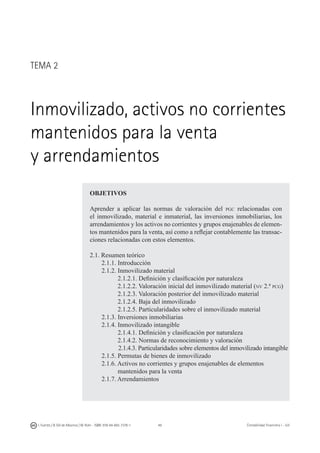 49I. Fuertes / B. Gill de Albornoz / M. Rohr - ISBN: 978-84-693-7378-1 Contabilidad financiera I - UJI
TEMA 2
Inmovilizado, activos no corrientes
mantenidos para la venta
y arrendamientos
OBJETIVOS
Aprender a aplicar las normas de valoración del pgc relacionadas con
el inmovilizado, material e inmaterial, las inversiones inmobiliarias, los
arrendamientos y los activos no corrientes y grupos enajenables de elemen-
tos mantenidos para la venta, así como a reflejar contablemente las transac-
ciones relacionadas con estos elementos.
2.1. Resumen teórico
	 2.1.1. Introducción
	 2.1.2. Inmovilizado material
	 2.1.2.1. Definición y clasificación por naturaleza
	 2.1.2.2. Valoración inicial del inmovilizado material (nv 2.ª pcg)
	 2.1.2.3. Valoración posterior del inmovilizado material
	 2.1.2.4. Baja del inmovilizado
	 2.1.2.5. Particularidades sobre el inmovilizado material
	 2.1.3. Inversiones inmobiliarias
	 2.1.4. Inmovilizado intangible
	 2.1.4.1. Definición y clasificación por naturaleza
	 2.1.4.2. Normas de reconocimiento y valoración
	 2.1.4.3. Particularidades sobre elementos del inmovilizado intangible
	 2.1.5. Permutas de bienes de inmovilizado
	 2.1.6. Activos no corrientes y grupos enajenables de elementos
	 mantenidos para la venta
	 2.1.7. Arrendamientos
 