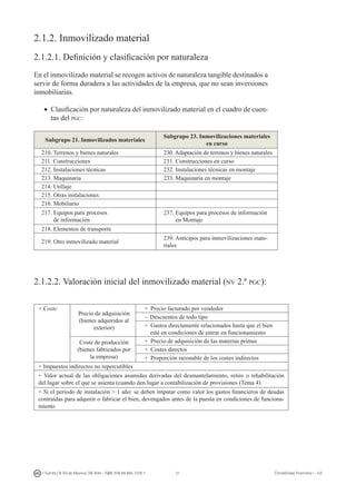 51I. Fuertes / B. Gill de Albornoz / M. Rohr - ISBN: 978-84-693-7378-1 Contabilidad financiera I - UJI
2.1.2. Inmovilizado material
2.1.2.1. Definición y clasificación por naturaleza
En el inmovilizado material se recogen activos de naturaleza tangible destinados a
servir de forma duradera a las actividades de la empresa, que no sean inversiones
inmobiliarias.
•	 Clasificación por naturaleza del inmovilizado material en el cuadro de cuen-
tas del pgc:
Subgrupo 21. Inmovilizados materiales
Subgrupo 23. Inmovilizaciones materiales
en curso
210. Terrenos y bienes naturales 230. Adaptación de terrenos y bienes naturales
211. Construcciones 231. Construcciones en curso
212. Instalaciones técnicas 232. Instalaciones técnicas en montaje
213. Maquinaria 233. Maquinaria en montaje
214. Utillaje
215. Otras instalaciones
216. Mobiliario
217. Equipos para procesos
de información
237. Equipos para procesos de información
en Montaje
218. Elementos de transporte
219. Otro inmovilizado material
239. Anticipos para inmovilizaciones mate-
riales
2.1.2.2. Valoración inicial del inmovilizado material (nv 2.ª pgc):
+ Coste
Precio de adquisición
(bienes adquiridos al
exterior)
+ Precio facturado por vendedor
–	 Descuentos de todo tipo
+ Gastos directamente relacionados hasta que el bien
esté en condiciones de entrar en funcionamiento
Coste de producción
(bienes fabricados por
la empresa)
+ Precio de adquisición de las materias primas
+ Costes directos
+ Proporción razonable de los costes indirectos
+ Impuestos indirectos no repercutibles
+ Valor actual de las obligaciones asumidas derivadas del desmantelamiento, retiro o rehabilitación
del lugar sobre el que se asienta (cuando den lugar a contabilización de provisiones (Tema 4)
+ Si el periodo de instalación  1 año: se deben imputar como valor los gastos financieros de deudas
contraídas para adquirir o fabricar el bien, devengados antes de la puesta en condiciones de funciona-
miento
 