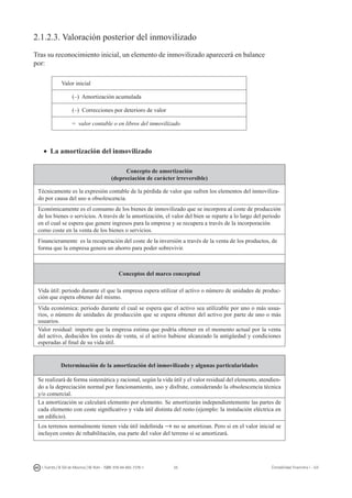 55I. Fuertes / B. Gill de Albornoz / M. Rohr - ISBN: 978-84-693-7378-1 Contabilidad financiera I - UJI
2.1.2.3. Valoración posterior del inmovilizado
Tras su reconocimiento inicial, un elemento de inmovilizado aparecerá en balance
por:
Valor inicial
(–) Amortización acumulada
(–) Correcciones por deterioro de valor
= valor contable o en libros del inmovilizado
•	 La amortización del inmovilizado
Concepto de amortización
(depreciación de carácter irreversible)
Técnicamente es la expresión contable de la pérdida de valor que sufren los elementos del inmoviliza-
do por causa del uso u obsolescencia.
Económicamente es el consumo de los bienes de inmovilizado que se incorpora al coste de producción
de los bienes o servicios. A través de la amortización, el valor del bien se reparte a lo largo del periodo
en el cual se espera que genere ingresos para la empresa y se recupera a través de la incorporación
como coste en la venta de los bienes o servicios.
Financieramente es la recuperación del coste de la inversión a través de la venta de los productos, de
forma que la empresa genera un ahorro para poder sobrevivir.
Conceptos del marco conceptual
Vida útil: periodo durante el que la empresa espera utilizar el activo o número de unidades de produc-
ción que espera obtener del mismo.
Vida económica: periodo durante el cual se espera que el activo sea utilizable por uno o más usua-
rios, o número de unidades de producción que se espera obtener del activo por parte de uno o más
usuarios.
Valor residual: importe que la empresa estima que podría obtener en el momento actual por la venta
del activo, deducidos los costes de venta, si el activo hubiese alcanzado la antigüedad y condiciones
esperadas al final de su vida útil.
Determinación de la amortización del inmovilizado y algunas particularidades
Se realizará de forma sistemática y racional, según la vida útil y el valor residual del elemento, atendien-
do a la depreciación normal por funcionamiento, uso y disfrute, considerando la obsolescencia técnica
y/o comercial.
La amortización se calculará elemento por elemento. Se amortizarán independientemente las partes de
cada elemento con coste significativo y vida útil distinta del resto (ejemplo: la instalación eléctrica en
un edificio).
Los terrenos normalmente tienen vida útil indefinida → no se amortizan. Pero si en el valor inicial se
incluyen costes de rehabilitación, esa parte del valor del terreno sí se amortizará.
 