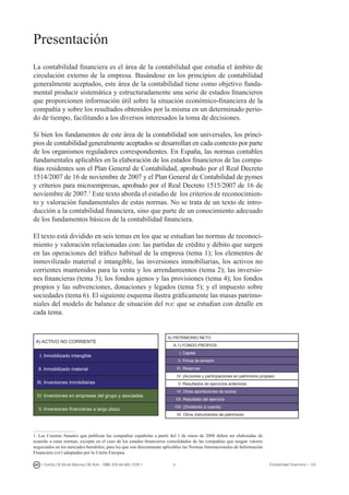 I. Fuertes / B. Gill de Albornoz / M. Rohr - ISBN: 978-84-693-7378-1 Contabilidad financiera I - UJI
Presentación
La contabilidad financiera es el área de la contabilidad que estudia el ámbito de
circulación externo de la empresa. Basándose en los principios de contabilidad
generalmente aceptados, este área de la contabilidad tiene como objetivo funda-
mental producir sistemática y estructuradamente una serie de estados financieros
que proporcionen información útil sobre la situación económico-financiera de la
compañía y sobre los resultados obtenidos por la misma en un determinado perio-
do de tiempo, facilitando a los diversos interesados la toma de decisiones.
Si bien los fundamentos de este área de la contabilidad son universales, los princi-
pios de contabilidad generalmente aceptados se desarrollan en cada contexto por parte
de los organismos reguladores correspondientes. En España, las normas contables
fundamentales aplicables en la elaboración de los estados financieros de las compa-
ñías residentes son el Plan General de Contabilidad, aprobado por el Real Decreto
1514/2007 de 16 de noviembre de 2007 y el Plan General de Contabilidad de pymes
y criterios para microempresas, aprobado por el Real Decreto 1515/2007 de 16 de
noviembre de 2007.
Este texto aborda el estudio de los criterios de reconocimien-
to y valoración fundamentales de estas normas. No se trata de un texto de intro-
ducción a la contabilidad financiera, sino que parte de un conocimiento adecuado
de los fundamentos básicos de la contabilidad financiera.
El texto está dividido en seis temas en los que se estudian las normas de reconoci-
miento y valoración relacionadas con: las partidas de crédito y débito que surgen
en las operaciones del tráfico habitual de la empresa (tema 1); los elementos de
inmovilizado material e intangible, las inversiones inmobiliarias, los activos no
corrientes mantenidos para la venta y los arrendamientos (tema 2); las inversio-
nes financieras (tema 3); los fondos ajenos y las provisiones (tema 4); los fondos
propios y las subvenciones, donaciones y legados (tema 5); y el impuesto sobre
sociedades (tema 6). El siguiente esquema ilustra gráficamente las masas patrimo-
niales del modelo de balance de situación del pgc que se estudian con detalle en
cada tema.
A) ACTIVO NO CORRIENTE
I. Inmobilizado intangible
II. Inmobilizado material
III. Inversiones inmobiliarias
IV. Inversiones en empresas del grupo y asociadas
V. Inversiones financieras a largo plazo
. Las Cuentas Anuales que publican las compañías españolas a partir del 1 de enero de 2008 deben ser elaboradas de
acuerdo a estas normas, excepto en el caso de los estados financieros consolidados de las compañías que tengan valores
negociados en los mercados bursátiles, para los que son directamente aplicables las Normas Internacionales de Información
Financiera (nif) adoptadas por la Unión Europea.
A) PATRIMONIO NETO
A-1) FONDO PROPIOS
I. Capital
II. Prima de emisión
III. Reservas
IV. (Acciones y participaciones en patrimonio propias)
V. Resultados de ejercicios anteriores
VI. Otras aportaciones de socios
VII. Resultado del ejercicio
VIII. (Dividendo a cuenta)
IX. Otros instrumentos de patrimonio
 