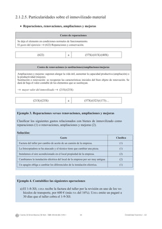 59I. Fuertes / B. Gill de Albornoz / M. Rohr - ISBN: 978-84-693-7378-1 Contabilidad financiera I - UJI
2.1.2.5. Particularidades sobre el inmovilizado material
•	 Reparaciones, renovaciones, ampliaciones y mejoras
Costes de reparaciones
Se deja el elemento en condiciones normales de funcionamiento.
El gasto del ejercicio → (622) Reparaciones y conservación.
(622) a (57X)/(41X)/(40X)
Costes de renovaciones (o sustituciones)/ampliaciones/mejoras
Ampliaciones y mejoras: suponen alargar la vida útil, aumentar la capacidad productiva (ampliación) o
la productividad (mejora).
Sustitución o renovación: se recuperan las características iniciales del bien objeto de renovación. Se
dará de baja el valor contable de los elementos que se sustituyan.
→ mayor valor del inmovilizado → (21X)/(23X)
(21X)/(23X) a (57X)/(523)/(173)…
Ejemplo 3. Reparaciones versus renovaciones, ampliaciones y mejoras
Clasificar los siguientes gastos relacionados con bienes de inmovilizado como
reparaciones (1) o renovaciones, ampliaciones y mejoras (2).
Solución:
Gasto Clasifica
Factura del taller por cambio de aceite de un camión de la empresa. (1)
La fotocopiadora se ha atascado y el técnico tiene que cambiar una pieza. (1)
Instalamos el aire acondicionado en el local propiedad de la empresa. (2)
Cambiamos la instalación eléctrica del local de la empresa por ser muy antigua. (2)
Un apagón obliga a cambiar los diferenciales de la instalación eléctrica. (1)
Ejemplo 4. Contabilice las siguientes operaciones
a)	El 1-8-X0, ujisa recibe la factura del taller por la revisión en uno de los ve-
hículos de transporte, por 600 € (más iva del 16%). Ujisa emite un pagaré a
30 días que el taller cobra el 1-9-X0.
 