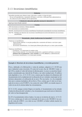 62I. Fuertes / B. Gill de Albornoz / M. Rohr - ISBN: 978-84-693-7378-1 Contabilidad financiera I - UJI
2.1.3. Inversiones inmobiliarias
Definición
Inmuebles poseídos para obtener rentas, plusvalías o ambas, en lugar de para:
- Su uso en la producción o suministro de bienes y servicios, o bien para fines administrativos.
- Su venta en el curso ordinario de las operaciones.
Criterios de valoración aplicables (norma de valoración 4.ª)
Igual que inmovilizado material.
Cuentas
220. Inversiones en terrenos y bienes naturales
221. Inversiones en construcciones
682/282. Amortización de inversiones inmobiliarias/Amortización acumulada de inversiones inmobiliarias
692/792. Pérdidas por deterioro de inversiones inmobiliarias/reversión del deterioro de inversiones
inmobiliarias
Resumiendo, ¿dónde clasificaremos los inmuebles?
Empresas no inmobiliarias:
-	 Inmovilizado material: si son para producción o suministro de bienes o servicios o para
administración.
-	 Inversiones inmobiliarias: si se tienen para obtener plusvalías por su venta o para arrendar.
Empresas inmobiliarias:
-	 Existencias: si se tienen para la compra-venta.
-	 Inmovilizado material: si se tienen para producción o suministro de bienes o servicios
(distintos del arrendamiento, véase consulta icac nº 9, Anexo I), o administración.
-	 Inversiones inmobiliarias: si se tienen para arrendar.
Ejemplo 6. Deterioro de inversiones inmobiliarias y reversión posterior
Porsa, dedicada a la fabricación y venta de azulejos, adquiere el 1-10-X0 una
nave industrial como inversión. El coste de la nave fue de 100.000 € (más iva
del 16%), siendo el valor del terreno la décima parte. La nave se amortiza lineal-
mente considerando una vida útil de 50 años y un valor residual nulo. El edificio
está alquilado a tesa. A 31-12-X1 porsa conoce que los planes de urbanismo del
Ayuntamiento de la ciudad prevén la ubicación de un vertedero municipal en los
terrenos adyacentes a la ubicación de su nave. Por esa razón, tesa ha comprado
otra nave y piensa trasladarse allí en breve. Porsa estima que el valor en el mer-
cado de su nave es de 85.000 € y los costes de venta 5.000 €, no siendo mayor el
valor en uso de la misma dadas las circunstancias.
El 31-12-X2, aunque existen litigios en marcha, el Ayuntamiento no ha retirado
el plan de ubicación del vertedero y las circunstancias que motivaron el deterioro
de valor no han desaparecido.
En X3 el ayuntamiento retira el plan y la zona se revaloriza de nuevo. A 31-12-
X3 porsa estima que el valor en el mercado de la nave es de 100.000 €, los cos-
tes de venta de 6.000 € y su valor en uso 120.000 €, al haber subido mucho los
alquileres de la zona.
 