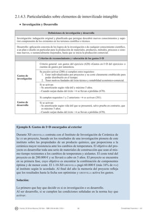 66I. Fuertes / B. Gill de Albornoz / M. Rohr - ISBN: 978-84-693-7378-1 Contabilidad financiera I - UJI
2.1.4.3. Particularidades sobre elementos de inmovilizado intangible
•	 Investigación y Desarrollo
Definiciones de investigación y desarrollo
Investigación: indagación original y planificada que persigue descubrir nuevos conocimientos y supe-
rior comprensión de los existentes en los terrenos científico o técnico.
Desarrollo: aplicación concreta de los logros de la investigación o de cualquier conocimiento científico,
a un plan o diseño en particular para la producción de materiales, productos, métodos, procesos o siste-
mas nuevos, o sustancialmente mejorados, hasta que se inicia la producción comercial.
Criterios de reconocimiento y valoración de los gastos I+D
Gastos de
investigación
Criterio general: son gastos del ejercicio (620) «Gastos en I+D del ejercicio» o
cuentas de gastos por naturaleza.
Se pueden activar (200) si cumplen estos requisitos:
1.	 Estar individualizados por proyectos y su coste claramente establecido para
poder distribuirlo en el tiempo.
2.	 Tener motivos fundados del éxito técnico y rentabilidad económico-comercial.
Si se activan:
- Se amortizarán según vida útil y máximo 5 años.
- Cuando surjan dudas del éxito → se llevan a pérdidas (670).
Gastos de
desarrollo
Si cumplen requisitos 1 y 2 anteriores → se activan (201).
Si se activan:
- Se amortizarán según vida útil que se presumirá, salvo prueba en contrario, que
es máximo 5 años.
- Cuando surjan dudas del éxito → se llevan a pérdidas (670).
Ejemplo 8. Gastos de I+D encargados al exterior
Durante X0 gresvilla contrata con el Instituto de Investigación de Cerámica de
la uji un proyecto, basado en los resultados de una investigación pionera de este
instituto sobre las propiedades de un producto químico, que proporciona a la
cerámica mayor resistencia ante los cambios de temperatura. El objetivo del pro-
yecto es desarrollar toda una serie de materiales de construcción que sean al mis-
mo tiempo resistentes a los cambios de temperatura y aislantes. El coste total del
proyecto es de 200.000 € y se llevará a cabo en 5 años. El proyecto se encuentra
en su primera fase, cuyo objetivo es encontrar la combinación de componentes
óptima y de menor coste. El 1-10-X0 gresvilla pagó 60.000 € (más 16% de iva)
al instituto según lo acordado. Al final del año la memoria del proyecto refleja
que los resultados hasta la fecha son optimistas y gresvilla activa los gastos.
Solución:
Lo primero que hay que decidir es si es investigación o es desarrollo.
Al ser desarrollo, si se cumplen las condiciones señaladas en la norma hay que
activar.
 