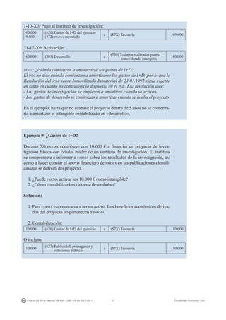 67I. Fuertes / B. Gill de Albornoz / M. Rohr - ISBN: 978-84-693-7378-1 Contabilidad financiera I - UJI
1-10-X0. Pago al instituto de investigación:
60.000
9.600
(620) Gastos de I+D del ejercicio
(472) hp, iva soportado
a (57X) Tesorería 69.600
31-12-X0. Activación:
60.000 (201) Desarrollo a
(730) Trabajos realizados para el
inmovilizado intangible
60.000
duda: ¿cuándo comienzan a amortizarse los gastos de I+D?
El pgc no dice cuándo comienzan a amortizarse los gastos de I+D, por lo que la
Resolución del icac sobre Inmovilizado Inmaterial de 21.01.1992 sigue vigente
en tanto en cuanto no contradiga lo dispuesto en el pgc. Esa resolución dice:
- Los gastos de investigación se empiezan a amortizar cuando se activan.
- Los gastos de desarrollo se comienzan a amortizar cuando se acaba el proyecto.
En el ejemplo, hasta que no acabase el proyecto dentro de 5 años no se comenza-
ría a amortizar el intangible contabilizado en «desarrollo».
Ejemplo 9. ¿Gastos de I+D?
Durante X0 farma contribuye con 10.000 € a financiar un proyecto de inves-
tigación básica con células madre de un instituto de investigación. El instituto
se compromete a informar a farma sobre los resultados de la investigación, así
como a hacer constar el apoyo financiero de farma en las publicaciones científi-
cas que se deriven del proyecto.
1. ¿Puede farma activar los 10.000 € como intangible?
2. ¿Cómo contabilizará farma este desembolso?
Solución:
1.	Para farma esto nunca va a ser un activo. Los beneficios económicos deriva-
dos del proyecto no pertenecen a farma.
2.	Contabilización:
10.000 (620) Gastos de I+D del ejercicio a (57X) Tesorería 10.000
O incluso:
10.000
(627) Publicidad, propaganda y
relaciones públicas
a (57X) Tesorería 10.000
 