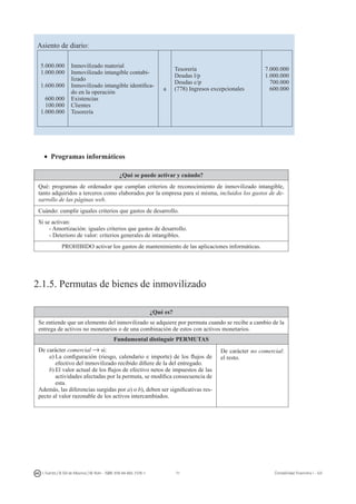 71I. Fuertes / B. Gill de Albornoz / M. Rohr - ISBN: 978-84-693-7378-1 Contabilidad financiera I - UJI
Asiento de diario:
5.000.000
1.000.000
1.600.000
600.000
100.000
1.000.000
Inmovilizado material
Inmovilizado intangible contabi-
lizado
Inmovilizado intangible identifica-
do en la operación
Existencias
Clientes
Tesorería
a
Tesorería
Deudas l/p
Deudas c/p
(778) Ingresos excepcionales
7.000.000
1.000.000
700.000
600.000
•	 Programas informáticos
¿Qué se puede activar y cuándo?
Qué: programas de ordenador que cumplan criterios de reconocimiento de inmovilizado intangible,
tanto adquiridos a terceros como elaborados por la empresa para sí misma, incluidos los gastos de de-
sarrollo de las páginas web.
Cuándo: cumplir iguales criterios que gastos de desarrollo.
Si se activan:
- Amortización: iguales criterios que gastos de desarrollo.
- Deterioro de valor: criterios generales de intangibles.
PROHIBIDO activar los gastos de mantenimiento de las aplicaciones informáticas.
2.1.5. Permutas de bienes de inmovilizado
¿Qué es?
Se entiende que un elemento del inmovilizado se adquiere por permuta cuando se recibe a cambio de la
entrega de activos no monetarios o de una combinación de estos con activos monetarios.
Fundamental distinguir PERMUTAS
De carácter comercial → si:
a)	La configuración (riesgo, calendario e importe) de los flujos de
efectivo del inmovilizado recibido difiere de la del entregado.
b)	El valor actual de los flujos de efectivo netos de impuestos de las
actividades afectadas por la permuta, se modifica consecuencia de
esta.
Además, las diferencias surgidas por a) o b), deben ser significativas res-
pecto al valor razonable de los activos intercambiados.
De carácter no comercial:
el resto.
 
