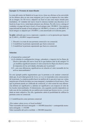 73I. Fuertes / B. Gill de Albornoz / M. Rohr - ISBN: 978-84-693-7378-1 Contabilidad financiera I - UJI
Ejemplo 12. Permuta de inmovilizado
La zona del centro de Madrid en la que prossa tiene sus oficinas se ha convertido
en los últimos años en una zona marginal, por lo que la empresa ha visto daña-
da su imagen. En X0 prossa adquiere un local en una zona mejor situada para
trasladarse. Al vendedor del nuevo local le interesa instalar una discoteca en el
local en el que prossa tenía hasta entonces sus oficinas. Por ello prossa entrega al
vendedor, en pago del nuevo local, el local antiguo más 150.000 €. Una empresa
especializada ha tasado el local antiguo en 140.000 € y el nuevo, en 300.000 €. El
local antiguo se adquirió por 150.000 € y está amortizado en la décima parte.
Se pide: sabiendo que prossa repercute y soporta iva en la operación por importe
de 22.400 € y 48.000 € respectivamente:
1. Discutir si se trata de una permuta comercial o no comercial.
2. Contabilizar la permuta suponiendo que fuera comercial.
3. Contabilizar la permuta suponiendo que fuera no comercial.
Solución:
1. ¿Comercial/no comercial?
a)	¿Es distinta la configuración (riesgo, calendario e importe) de los flujos de
efectivo derivados del nuevo local de lo que hubiera sido la del antiguo? O
¿se modifica significativamente el valor actual de los flujos de efectivo netos
de impuestos de las actividades afectadas por la permuta?
b)	Y, ¿son esas diferencias significativas en relación al valor razonable de los
activos intercambiados?
En este ejemplo podría argumentarse que la permuta es de carácter comercial
dado que, la actividad general de prossa se va a ver mejorada como consecuencia
de la permuta. La empresa podría hacer un análisis de lo que prevé que sus ventas
mejoren por el hecho de dejar esa zona marginal y trasladarse al local nuevo. Para
que la permuta pueda ser calificada de comercial, el valor actual de esas diferen-
cias debería ser significativo y además ser significativo con respecto al valor de
los locales intercambiados. Evidentemente, esta segunda cuestión dependería en
todo caso de los resultados de ese análisis previsional que hiciera prossa, y es sin
duda un tanto subjetiva. Por ello, igualmente cabría la posibilidad de calificar la
permuta como no comercial.
2. Contabilización como permuta comercial
¿Por cuánto valora prossa el local recibido?
Valor razonable del local entregado → 140.000 (tasación) + contrapartida mone-
taria entregada → 150.000
Valor razonable del activo recibido → 300.000 (tasación)
 