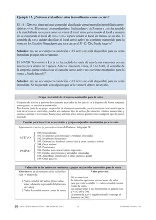 76I. Fuertes / B. Gill de Albornoz / M. Rohr - ISBN: 978-84-693-7378-1 Contabilidad financiera I - UJI
Ejemplo 13. ¿Podemos reclasificar estos inmovilizados como ancmpv?
El 1-11-X0 ujisa tiene un local comercial clasificado como inversión inmobiliaria arren-
dado a unival. El contrato de arrendamiento finaliza dentro de 3 meses y ujisa ha acudido
a la inmobiliaria pisos para poner en venta el local. pisos ya ha tasado el local y anuncia
en su escaparate el local de ujisa. Ujisa espera vender el local en menos de un año. El
contable de ujisa quiere clasificar el local como activo no corriente mantenido para la
venta en los Estados Financieros que va a cerrar el 31-12-X0 ¿Puede hacerlo?
Solución: no, no se cumple la condición a) El activo no está disponible para su venta
inmediata porque está arrendado.
El 1-9-X0, Transportes Lucía sa ha pactado la venta de uno de sus camiones con un
tercero para dentro de 6 meses. Ante la inminente venta, el 31-12-X0, el contable de
la empresa quiere reclasificar el camión como activo no corriente mantenido para la
venta. ¿Puede hacerlo?
Solución: no, no se cumple la condición a) El activo no está disponible para su venta
inmediata. Se ha pactado con alguien que se le venderá dentro de un año.
Grupo enajenable de elementos mantenidos para la venta
Conjunto de activos y pasivos directamente asociados de los que se va a disponer de forma conjunta,
como grupo, en una única transacción.
Para formar parte de un grupo enajenable de elementos mantenido para la venta no es necesario que se
trate de activos no corrientes, pueden ser cualquier tipo de activos (existencias, créditos comerciales y
cuentas a cobrar e inversiones financieras) además, estos activos pueden tener cualquier tipo de pasivo
asociado.
Cuentas para los activos no corrientes y grupos enajenables mantenidos para la venta
Aparecen en el activo (o pasivo) corriente del balance. Subgrupo 58:
580. Inmovilizado
581. Inversiones con personas y entidades vinculadas
582. Inversiones financieras
583. Existencias, deudores comerciales y otras cuentas a cobrar
584. Otros activos
585. Provisiones
586. Deudas con características especiales
587. Deudas con personas y entidades vinculadas
588. Acreedores comerciales y otras cuentas a pagar
589. Otros pasivos
Valoración de los activos no corrientes y grupos enajenables mantenidos para la venta
Valor inicial en el momento de la reclasifica-
ción → menor de:
1.	Valor contable del activo (tras evalua-
ción y dotación si procede del deterioro
de valor).
2.	Valor Razonable menos costes de venta.
Valor posterior:
No se amortizan
Se dotan las oportunas correcciones de valor
para que valor contable = valor razonable menos
costes de venta.
Las correcciones y sus reversiones en general van
a P y G (69 y 79).
La cuenta de activo negativo donde se recoge el
deterioro es (599).
ACTIVO
PASIVO
 