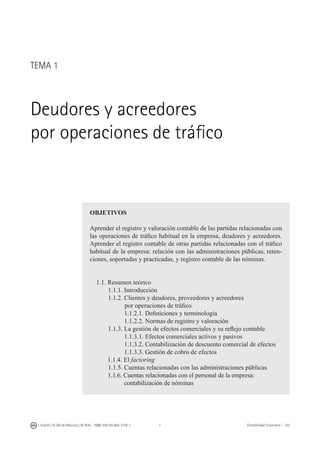 I. Fuertes / B. Gill de Albornoz / M. Rohr - ISBN: 978-84-693-7378-1 Contabilidad financiera I - UJI
OBJETIVOS
Aprender el registro y valoración contable de las partidas relacionadas con
las operaciones de tráfico habitual en la empresa, deudores y acreedores.
Aprender el registro contable de otras partidas relacionadas con el tráfico
habitual de la empresa: relación con las administraciones públicas, reten-
ciones, soportadas y practicadas, y registro contable de las nóminas.
1.1. Resumen teórico
	 1.1.1. Introducción
	 1.1.2. Clientes y deudores, proveedores y acreedores
		 por operaciones de tráfico
	 	 1.1.2.1. Definiciones y terminología
	 	 1.1.2.2. Normas de registro y valoración
	 1.1.3. La gestión de efectos comerciales y su reflejo contable
	 	 1.1.3.1. Efectos comerciales activos y pasivos
	 	 1.1.3.2. Contabilización de descuento comercial de efectos
		 1.1.3.3. Gestión de cobro de efectos
1.1.4. El factoring
	 1.1.5. Cuentas relacionadas con las administraciones públicas
	 1.1.6. Cuentas relacionadas con el personal de la empresa:
		 contabilización de nóminas­­­
TEMA 1
Deudores y acreedores
por operaciones de tráfico
 