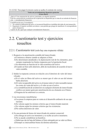 83I. Fuertes / B. Gill de Albornoz / M. Rohr - ISBN: 978-84-693-7378-1 Contabilidad financiera I - UJI
31-12-X2. Tras pagar la tercera cuota se acaba el contrato de renting:
Venta con arrendamiento financiero posterior
(Lease-Back)
¿Qué es? Una enajenación de activos conectada a su alquiler posterior.
Si de las consecuencias económicas de la operación se desprende que se trata de un método de financia-
ción → arrendamiento financiero.
Contabilización por el arrendatario:
1.	 No variará la calificación del activo, ni reconocerá beneficios ni pérdidas derivadas de esta transacción.
2.	 Registrará el importe recibido con abono a una partida que ponga de manifiesto el correspondiente
pasivo financiero.
A partir de ahí, igual que cualquier arrendamiento financiero.
2.2. Cuestionario test y ejercicios
	 resueltos
2.2.1. Cuestionario test (solo hay una respuesta válida)
1.	Respecto a la amortización contable del inmovilizado:
a)	Comienza a dotarse cuando se adquiere el bien.
b)	Se determinará atendiendo a la depreciación real de los elementos, pero
siempre respetando los límites impuestos por la legislación fiscal.
c)	Se determina en función de la vida económica del activo.
d)	Cuando un bien sufre deterioro, debe de recalcularse de acuerdo al nuevo
valor contable.
2.	Señale la respuesta correcta en relación con el deterioro de valor del inmo-
vilizado:
a)	Si el valor en libros del activo es menor que el valor en uso del mismo
habrá deterioro.
b)	El valor recuperable del activo es el menor entre el valor razonable menos
los costes de venta del activo y el valor en uso el activo.
c)	La contabilización de un deterioro en cualquier elemento de inmovilizado
conlleva un menor gasto por amortización de ese elemento en el futuro.
d)	Ninguna de las anteriores es correcta.
3.	Las inversiones inmobiliarias:
a)	Las posee la empresa para su venta en el desarrollo ordinario de sus ope-
raciones.
b)	Se valoran según los mismos criterios que el inmovilizado material.
c)	Se valoran según los mismos criterios que las existencias.
d)	No sufren deterioros de valor.
4.	En una permuta de bienes de inmovilizado de carácter comercial:
a)	Se entrega un activo no monetario y se recibe un activo monetario.
b)	No se puede contabilizar un beneficio.
c)	Habrá que dar de baja del balance el bien entregado por su valor en libros.
d)	Siempre se intercambian bienes de distinta naturaleza.
 