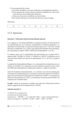 84I. Fuertes / B. Gill de Albornoz / M. Rohr - ISBN: 978-84-693-7378-1 Contabilidad financiera I - UJI
5.	En una operación de renting:
a)	Si el bien arrendado es un coche, tendremos un arrendamiento operativo.
b)	Si la duración del contrato abarca la práctica totalidad de la vida econó-
mica del bien será arrendamiento financiero.
c)	Nunca será necesario contabilizar un inmovilizado.
d)	Las cuotas serán gastos corrientes del ejercicio en que se pagan.
Soluciones:
1d 2c 3b 4c 5b
2.2.2. Ejercicios
Ejercicio 1. Valoración inicial del inmovilizado material
Ujisa adquiere el 1/03/X0 por 600.000 € un conjunto de bienes de inmovilizado de
uso especializado que van a utilizarse conjuntamente en el proceso productivo y a
amortizarse al mismo ritmo. La operación está gravada con un iva del 16%, la mitad
del cual no es deducible. Ujisa se hace cargo además del transporte de los elementos,
por el que paga al contado 3.000 € además del correspondiente iva al 16%.
La empresa pacta con el suministrador del inmovilizado que se pagará del si-
guiente modo: 320.000 € el 1/04/X1 y 320.000 € el 1/04/X2. La diferencia con el
valor del inmovilizado son intereses de aplazamiento. El iva, del 16%, se paga al
contado.
La legislación medioambiental obliga a ujisa a desmantelar las instalaciones una vez
termine su actividad. Ujisa estima que en estos momentos incurriría en unos costes
de 6.000 € para desmantelar las instalaciones similares y cumplir la normativa.
Antes de la entrada en funcionamiento, ujisa contrata a una serie de expertos para
el montaje de la unidad productiva incurriendo en gastos por importe de 10.000 € y
paga cursos de formación al personal de la empresa por 2.500 €. Las instalaciones
entran en funcionamiento el 1/4/X1 y se estima que su vida útil será de 40 años. Se
amortizan por el método lineal.
Se pide: realizar las anotaciones contables derivadas de la información anterior
desde la adquisición de la máquina hasta el 1/04/X2.
Solución ejercicio 1:
A 1/03/X0. Por la adquisición:
a) Valoración del inmovilizado:
Instalaciones = 600.000 + iva no deducible (50%) + gastos desmantelamiento +
gastos de transporte = 600.000 + 48.000 + 6.000 + 3.000 = 657.000
 
