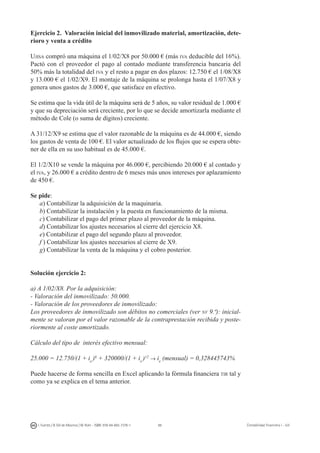 88I. Fuertes / B. Gill de Albornoz / M. Rohr - ISBN: 978-84-693-7378-1 Contabilidad financiera I - UJI
Ejercicio 2. Valoración inicial del inmovilizado material, amortización, dete-
rioro y venta a crédito
Ujisa compró una máquina el 1/02/X8 por 50.000 € (más iva deducible del 16%).
Pactó con el proveedor el pago al contado mediante transferencia bancaria del
50% más la totalidad del iva y el resto a pagar en dos plazos: 12.750 € el 1/08/X8
y 13.000 € el 1/02/X9. El montaje de la máquina se prolonga hasta el 1/07/X8 y
genera unos gastos de 3.000 €, que satisface en efectivo.
Se estima que la vida útil de la máquina será de 5 años, su valor residual de 1.000 €
y que su depreciación será creciente, por lo que se decide amortizarla mediante el
método de Cole (o suma de dígitos) creciente.
A 31/12/X9 se estima que el valor razonable de la máquina es de 44.000 €, siendo
los gastos de venta de 100 €. El valor actualizado de los flujos que se espera obte-
ner de ella en su uso habitual es de 45.000 €.
El 1/2/X10 se vende la máquina por 46.000 €, percibiendo 20.000 € al contado y
el iva, y 26.000 € a crédito dentro de 6 meses más unos intereses por aplazamiento
de 450 €.
Se pide:
a) Contabilizar la adquisición de la maquinaria.
b) Contabilizar la instalación y la puesta en funcionamiento de la misma.
c) Contabilizar el pago del primer plazo al proveedor de la máquina.
d) Contabilizar los ajustes necesarios al cierre del ejercicio X8.
e) Contabilizar el pago del segundo plazo al proveedor.
f ) Contabilizar los ajustes necesarios al cierre de X9.
g) Contabilizar la venta de la máquina y el cobro posterior.
Solución ejercicio 2:
a) A 1/02/X8. Por la adquisición:
- Valoración del inmovilizado: 50.000.
- Valoración de los proveedores de inmovilizado:
Los proveedores de inmovilizado son débitos no comerciales (ver nv 9.ª): inicial-
mente se valoran por el valor razonable de la contraprestación recibida y poste-
riormente al coste amortizado.
Cálculo del tipo de interés efectivo mensual:
25.000 = 12.750/(1 + ie
)6
+ 320000/(1 + ie
)12
→ ie
(mensual) = 0,328445743%
Puede hacerse de forma sencilla en Excel aplicando la fórmula financiera tir tal y
como ya se explica en el tema anterior.
 