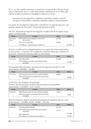 95I. Fuertes / B. Gill de Albornoz / M. Rohr - ISBN: 978-84-693-7378-1 Contabilidad financiera I - UJI
El pgc no dice cuándo comienzan a amortizarse los gastos de I+D, por lo que
como la Resolución del icac sobre Inmovilizado Inmaterial de 21.01.1992 sigue
vigente en tanto en cuanto no contradiga lo dispuesto en el pgc:
-	 Los gastos de investigación se empiezan a amortizar cuando se activan.
-	 Los gastos de desarrollo se comienzan a amortizar cuando se acaba el proyecto.
Los gastos de investigación empezarán a amortizarse al siguiente ejercicio, con
un plazo máximo de cinco años. No procede amortizar todavía.
Año X11: finalizada la etapa de Investigación, la aplicación de los logros conse-
guidos es el Desarrollo.
Fecha Cuenta Debe Haber
Sin especi-
ficar
(620) Gastos en investigación y desarrollo
del ejercicio
125.000
(472) hp, iva soportado 20.000
(572) Bancos e instituciones de crédito c/c 145.000
Al cierre: se deben activar obligatoriamente si se cumple que existen expectativas
de éxito técnico y comercial. No se empiezan a amortizar hasta que no finalice el
desarrollo. No procede amortizar nada este año todavía.
Fecha Cuenta Debe Haber
31/12/X11 (201) Desarrollo 125.000
(730) Trabajos realizados para el inmovilizado
intangible
125.000
Corresponde ahora amortizar los gastos de investigación activados en X10.
Amortización: 300.000/5 = 60.000.
Fecha Cuenta Debe Haber
31/12/X11 (680) Amortización del inmovilizado intangible 60.000
(280) Amortización acumulada del inmovilizado
intangible
60.000
A 1/04/ X12. Por el registro de la patente:
Primero hay que amortizar el Desarrollo en la parte correspondiente.
Amortización = 125.000/5 * 3/12 = 6.250.
Fecha Cuenta Debe Haber
01/04/X12 (680) Amortización del inmovilizado intangible 6.250
(280) Amortización acumulada del inmovilizado
intangible
6.250
Valor de la patente: importe del desarrollo pendiente de amortizar más los costes
de inscripción = 125.000 – 6.250 + 30.000 = 148.750.
Fecha Cuenta Debe Haber
01/04/X12 (203) Propiedad industrial 148.750
(280) Amortización acumulada inmovilizado
inmaterial
6.250
(201) Desarrollo
125.000
(572) Bancos e instituciones de crédito c/c 30.000
 