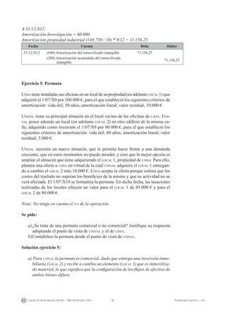 96I. Fuertes / B. Gill de Albornoz / M. Rohr - ISBN: 978-84-693-7378-1 Contabilidad financiera I - UJI
A 31/12/X12:
Amortización Investigación = 60.000.
Amortización propiedad industrial (148.750 / 10) * 9/12 = 11.156,25.
Fecha Cuenta Debe Haber
31/12/X12 (680) Amortización del inmovilizado intangible 71.156,25
(280) Amortización acumulada del inmovilizado
intangible
71.156,25
Ejercicio 5. Permuta
Ujisa tiene instaladas sus oficinas en un local de su propiedad (en adelante local 1) que
adquirió el 1/07/X0 por 100.000 €, para el que estableció los siguientes criterios de
amortización: vida útil, 50 años; amortización lineal; valor residual, 10.000 €.
Unival tiene su principal almacén en el local vecino de las oficinas de ujisa. Uni-
val posee además un local (en adelante local 2) en otro edificio de la misma ca-
lle, adquirido como inversión el 1/07/X9 por 80.000 €, para el que estableció los
siguientes criterios de amortización: vida útil, 60 años; amortización lineal; valor
residual, 5.000 €.
Unival necesita un nuevo almacén, que le permita hacer frente a una demanda
creciente, que en estos momentos no puede atender, y cree que la mejor opción es
ampliar el almacén que tiene adquiriendo el local 1, propiedad de ujisa. Para ello,
plantea una oferta a ujisa en virtud de la cual unival adquiere el local 1 entregan-
do a cambio el local 2 más 10.000 €. Ujisa acepta la oferta porque estima que los
costes del traslado no superan los beneficios de la misma y que su actividad no se
verá afectada. El 1/07/X10 se formaliza la permuta. En dicha fecha, las tasaciones
realizadas de los locales ofrecen un valor para el local 1 de 85.000 € y para el
local 2 de 80.000 €.
Nota: No tenga en cuenta el iva de la operación.
Se pide:
a)	¿Se trata de una permuta comercial o no comercial? Justifique su respuesta
adoptando el punto de vista de unival y el de ujisa.
b)	Contabilice la permuta desde el punto de vista de unival.
Solución ejercicio 5:
a) Para unival la permuta es comercial, dado que entrega una inversión inmo-
biliaria (local 2) y recibe a cambio un elemento (local 1) que es inmoviliza-
do material, lo que significa que la configuración de los flujos de efectivo de
ambos bienes difiere.
 