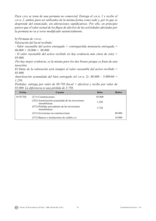 97I. Fuertes / B. Gill de Albornoz / M. Rohr - ISBN: 978-84-693-7378-1 Contabilidad financiera I - UJI
Para ujisa se trata de una permuta no comercial. Entrega el local 1 y recibe el
local 2, ambos para ser utilizados de la misma forma como sede y, por lo que se
desprende del enunciado, sin alteraciones significativas. Por ello, en principio
parece que el valor actual de los flujos de efectivo de las actividades afectadas por
la permuta no va a verse modificado sustancialmente.
b) Permuta de unival:
Valoración del local recibido:
- Valor razonable del activo entregado + contrapartida monetaria entregada =
80.000 + 10.000 = 90.000.
- O valor razonable del activo recibido (si hay evidencia más clara de este) =
85.000.
(No hay mejor evidencia, es la misma para los dos bienes porque es fruto de una
tasación).
El límite de la valoración será siempre el valor razonable del activo recibido =
85.000.
Amortización acumulada del bien entregado (el local 2): 80.000 – 5.000/60 =
1.250.
Pérdidas: entrega por valor de 88.750 (local + efectivo) y recibe por valor de
85.000. La diferencia es una pérdida de 3.750.
Fecha Cuenta Debe Haber
01/07/X0 (211) Construcciones 85.000
(282) Amortización acumulada de las inversiones
inmobiliarias
1.250
(672) Pérdidas procedentes de las inversiones
inmobiliarias
3.750
(221) Inversiones en construcciones 80.000
(572) Bancos e instituciones de crédito c/c 10.000
 