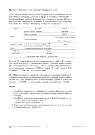98I. Fuertes / B. Gill de Albornoz / M. Rohr - ISBN: 978-84-693-7378-1 Contabilidad financiera I - UJI
Ejercicio 6. Activos no corrientes mantenidos para la venta
Ujisa, dedicada a la fabricación de tablero conglomerado, adquiere el 1/04/X0 una
nueva línea de montaje en Alemania y un equipo de montadores especializados se
desplaza desde este país hasta la empresa para proceder a su montaje. Debido a
su complejidad, las operaciones de montaje se prolongan hasta el mes de octubre.
Los detalles de la operación de compra y montaje son los siguientes:
Fecha Concepto Importe
1/04/X0
Adquisición línea montaje (L2) 1.000.000 €
Gastos de transporte 1.000 €
Condiciones de pago
25% + portes + iva al contado
75% a los diez meses
1/04/X0 al 1/10/X0
Montaje de los elementos (se pagan al finali-
zar el mismo mediante cheque bancario)
57.000 €
1/10/X0 Entrada en funcionamiento de la nueva línea
Vida útil 12 años
Valor residual 200.000 €
Amortización por el sistema de Cole decreciente
En el año X7 el sector del mueble entra en una grave crisis y el 1/10/X7 ujisa de-
cide cesar la actividad en la última línea adquirida (L2) e iniciar un plan de venta
para la misma en el corto plazo. En esta fecha, el valor razonable de la instalación
menos los costes de venta es de 355.000 €. Al final de X7 el valor razonable de la
línea es de 357.000 € y los costes de venta 1.000 €.
El 1/02/X8 se produce un incendio en las instalaciones que inutiliza la línea de
producción que estaba en funcionamiento, por lo que ujisa decide renunciar al plan
de venta de L2 para ponerla de nuevo en funcionamiento. El valor en uso en este
momento es 325.000 € y el valor razonable menos los gastos de venta 350.000 €.
Se pide:
a) Contabilizar las operaciones realizadas por ujisa hasta el cierre del ejercicio
de X0 relacionadas con la adquisición, la instalación y las correcciones de
valor de L2.
b) Contabilizar las operaciones que se deriven de la decisión adoptada por uji-
sa en X7 respecto a la venta de la línea L2.
c) Contabilice los ajustes al cierre de X7.
d) Realice también las anotaciones contables que se deriven de la nueva puesta
en funcionamiento de L2 el 1/02/X8.
 