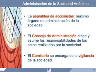 10
Administración de la Sociedad Anónima
• La asamblea de accionistas: máximo
órgano de administración de la
sociedad.
• El Consejo de Administración dirige y
asume las responsabilidades de los
actos realizados por la sociedad.
• El Comisario se encarga de la vigilancia
de la sociedad.
 