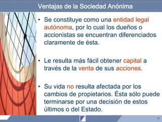 11
Ventajas de la Sociedad Anónima
• Se constituye como una entidad legal
autónoma, por lo cual los dueños o
accionistas se encuentran diferenciados
claramente de ésta.
• Le resulta más fácil obtener capital a
través de la venta de sus acciones.
• Su vida no resulta afectada por los
cambios de propietarios. Ésta sólo puede
terminarse por una decisión de estos
últimos o del Estado.
 