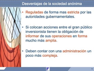 12
Desventajas de la sociedad anónima
• Reguladas de forma mas estricta por las
autoridades gubernamentales.
• Si colocan acciones entre el gran público
inversionista tienen la obligación de
informar de sus operaciones en forma
mucho más amplia.
• Deben contar con una administración un
poco más compleja.
 