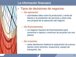 13
La información financiera
• Tipos de decisiones de negocios:
– De operación:
• actividades tales como la producción y venta de
bienes o la prestación de servicios y otras más,
son propias de la operación del negocio.
– De financiamiento:
• un negocio requiere de financiamiento para
comenzar a operar y continuar de acuerdo con sus
planes.
– De inversión:
• estas decisiones implican la adquisición de nuevos
bienes como terrenos, maquinaria, equipo de
transporte, etc.
 