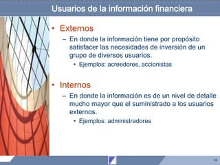 14
Usuarios de la información financiera
• Externos
– En donde la información tiene por propósito
satisfacer las necesidades de inversión de un
grupo de diversos usuarios.
• Ejemplos: acreedores, accionistas
• Internos
– En donde la información es de un nivel de detalle
mucho mayor que el suministrado a los usuarios
externos.
• Ejemplos: administradores
 
