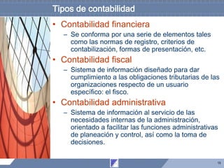 15
Tipos de contabilidad
• Contabilidad financiera
– Se conforma por una serie de elementos tales
como las normas de registro, criterios de
contabilización, formas de presentación, etc.
• Contabilidad fiscal
– Sistema de información diseñado para dar
cumplimiento a las obligaciones tributarias de las
organizaciones respecto de un usuario
específico: el fisco.
• Contabilidad administrativa
– Sistema de información al servicio de las
necesidades internas de la administración,
orientado a facilitar las funciones administrativas
de planeación y control, así como la toma de
decisiones.
 