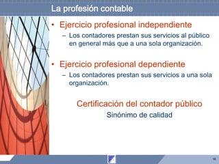 16
La profesión contable
• Ejercicio profesional independiente
– Los contadores prestan sus servicios al público
en general más que a una sola organización.
• Ejercicio profesional dependiente
– Los contadores prestan sus servicios a una sola
organización.
Certificación del contador público
Sinónimo de calidad
 
