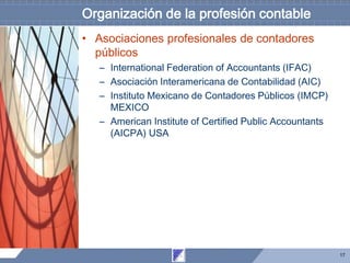 17
Organización de la profesión contable
• Asociaciones profesionales de contadores
públicos
– International Federation of Accountants (IFAC)
– Asociación Interamericana de Contabilidad (AIC)
– Instituto Mexicano de Contadores Públicos (IMCP)
MEXICO
– American Institute of Certified Public Accountants
(AICPA) USA
 
