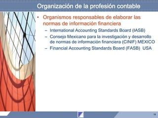 18
Organización de la profesión contable
• Organismos responsables de elaborar las
normas de información financiera
– International Accounting Standards Board (IASB)
– Consejo Mexicano para la investigación y desarrollo
de normas de información financiera (CINIF) MEXICO
– Financial Accounting Standards Board (FASB) USA
 