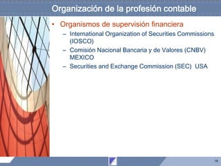 19
Organización de la profesión contable
• Organismos de supervisión financiera
– International Organization of Securities Commissions
(IOSCO)
– Comisión Nacional Bancaria y de Valores (CNBV)
MEXICO
– Securities and Exchange Commission (SEC) USA
 