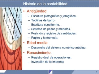 2
Historia de la contabilidad
• Antigüedad
– Escritura pictográfica y jeroglífica.
– Tablillas de barro.
– Escritura cuneiforme.
– Sistema de pesas y medidas.
– Posición y registro de cantidades.
– Papiro y la moneda.
• Edad media
– Desarrollo del sistema numérico arábigo.
• Renacimiento
– Registro dual de operaciones.
– Invención de la imprenta
 