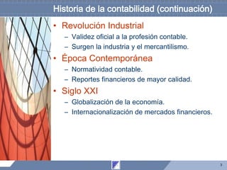 3
Historia de la contabilidad (continuación)
• Revolución Industrial
– Validez oficial a la profesión contable.
– Surgen la industria y el mercantilismo.
• Época Contemporánea
– Normatividad contable.
– Reportes financieros de mayor calidad.
• Siglo XXI
– Globalización de la economía.
– Internacionalización de mercados financieros.
 